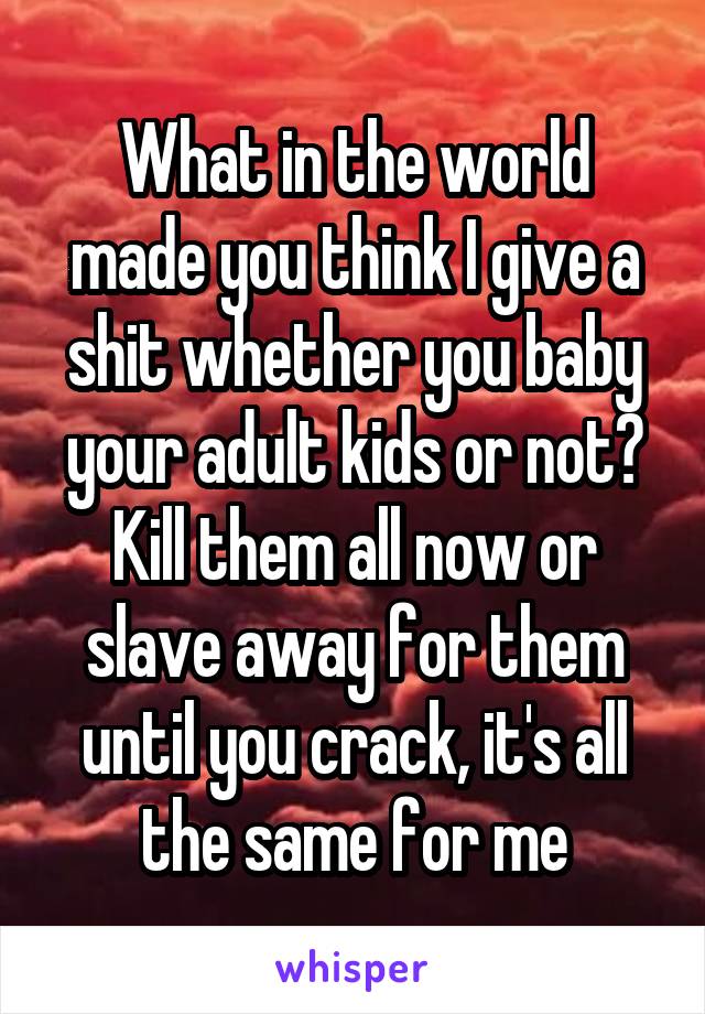 What in the world made you think I give a shit whether you baby your adult kids or not? Kill them all now or slave away for them until you crack, it's all the same for me