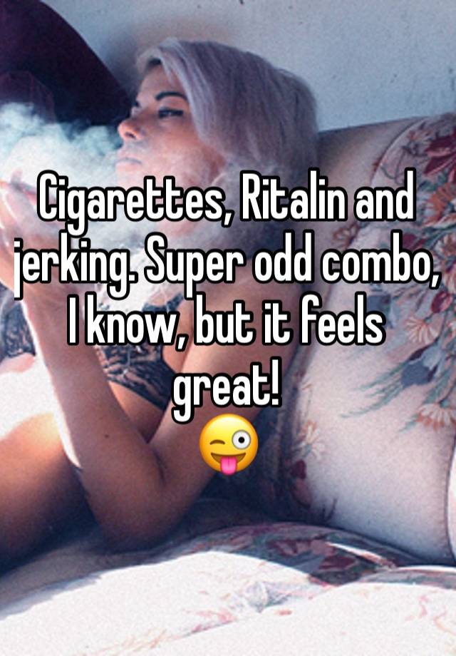 Cigarettes, Ritalin and jerking. Super odd combo, I know, but it feels great! 
😜