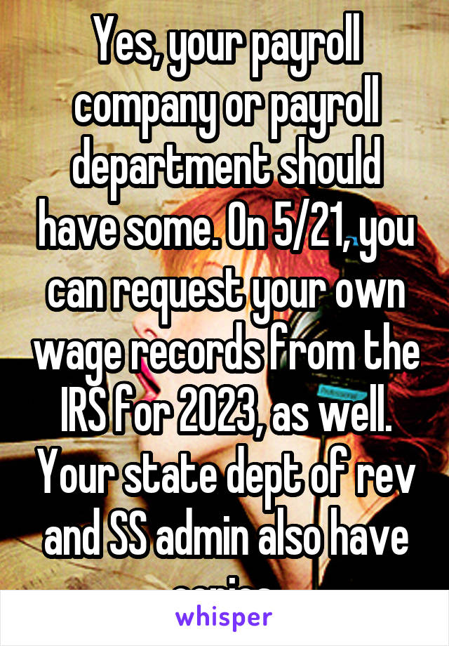 Yes, your payroll company or payroll department should have some. On 5/21, you can request your own wage records from the IRS for 2023, as well. Your state dept of rev and SS admin also have copies.