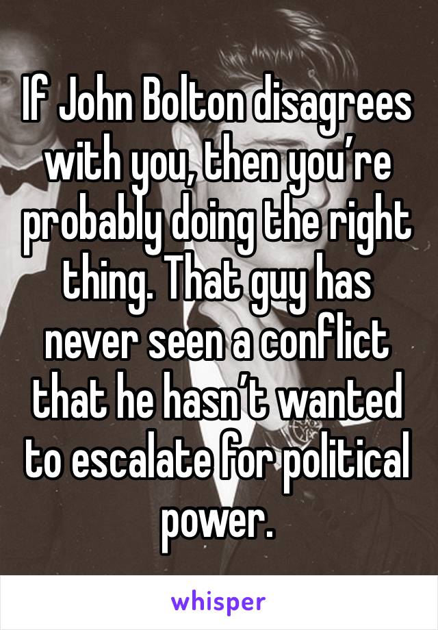 If John Bolton disagrees with you, then you’re probably doing the right thing. That guy has never seen a conflict that he hasn’t wanted to escalate for political power. 