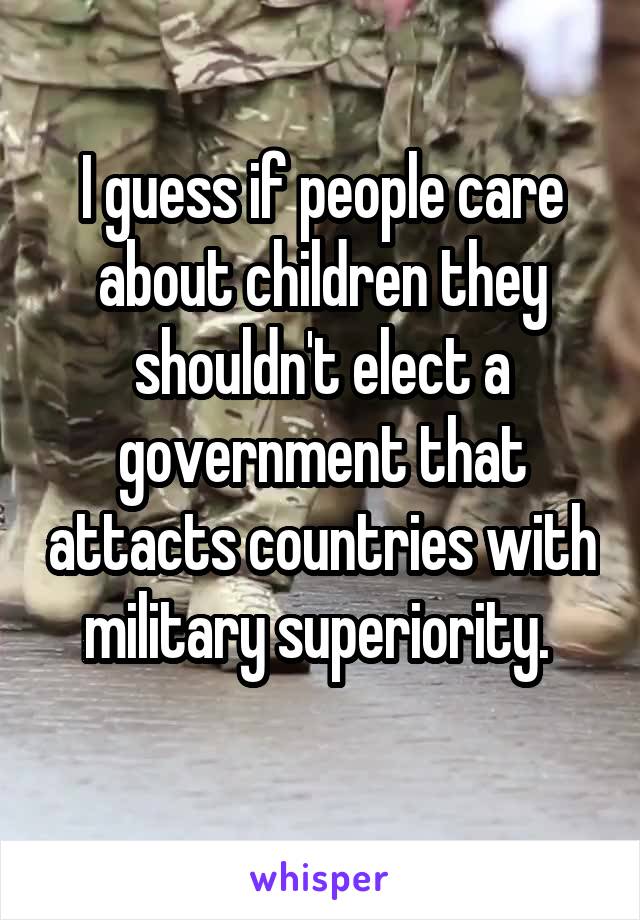 I guess if people care about children they shouldn't elect a government that attacts countries with military superiority. 
