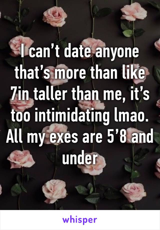 I can’t date anyone that’s more than like 7in taller than me, it’s too intimidating lmao. All my exes are 5’8 and under