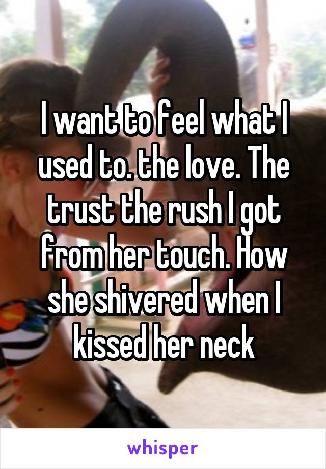 I want to feel what I used to. the love. The trust the rush I got from her touch. How she shivered when I kissed her neck