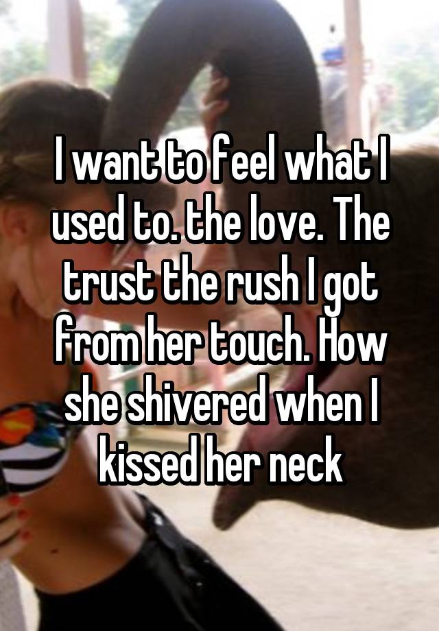 I want to feel what I used to. the love. The trust the rush I got from her touch. How she shivered when I kissed her neck