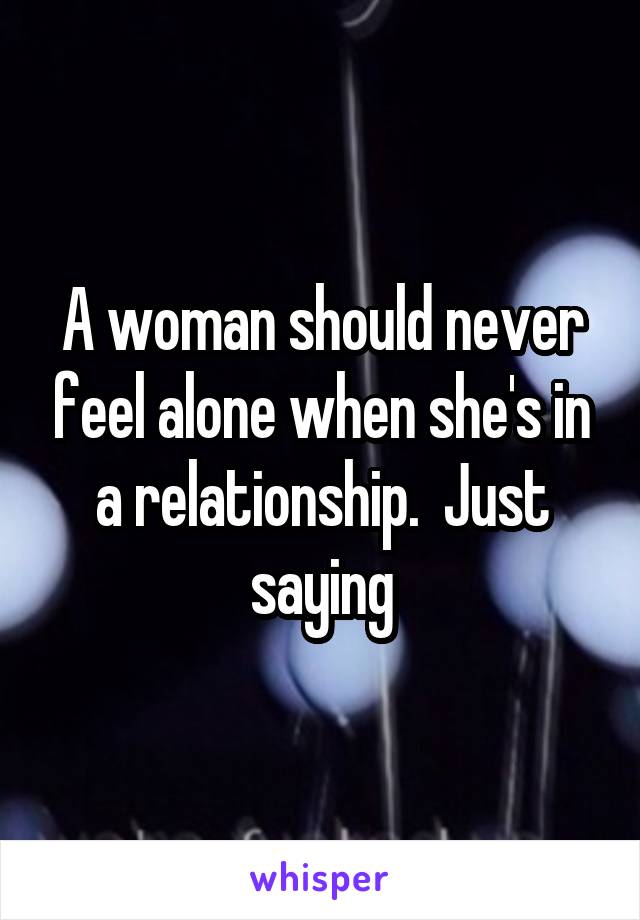 A woman should never feel alone when she's in a relationship.  Just saying