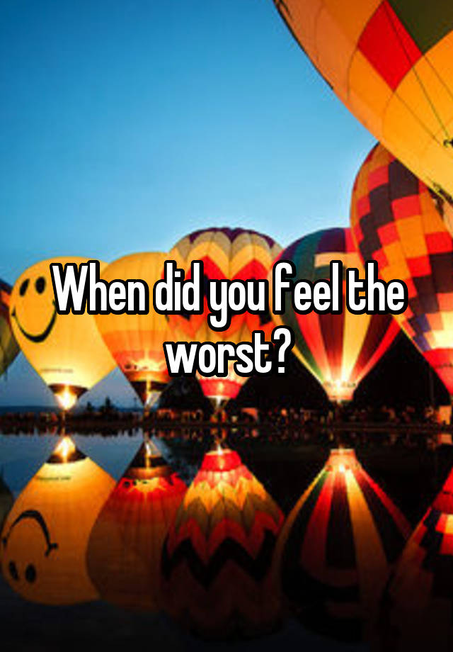 When did you feel the worst?