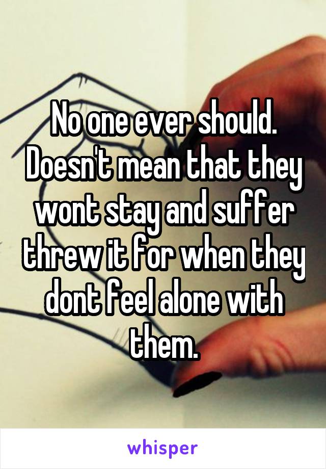 No one ever should. Doesn't mean that they wont stay and suffer threw it for when they dont feel alone with them.