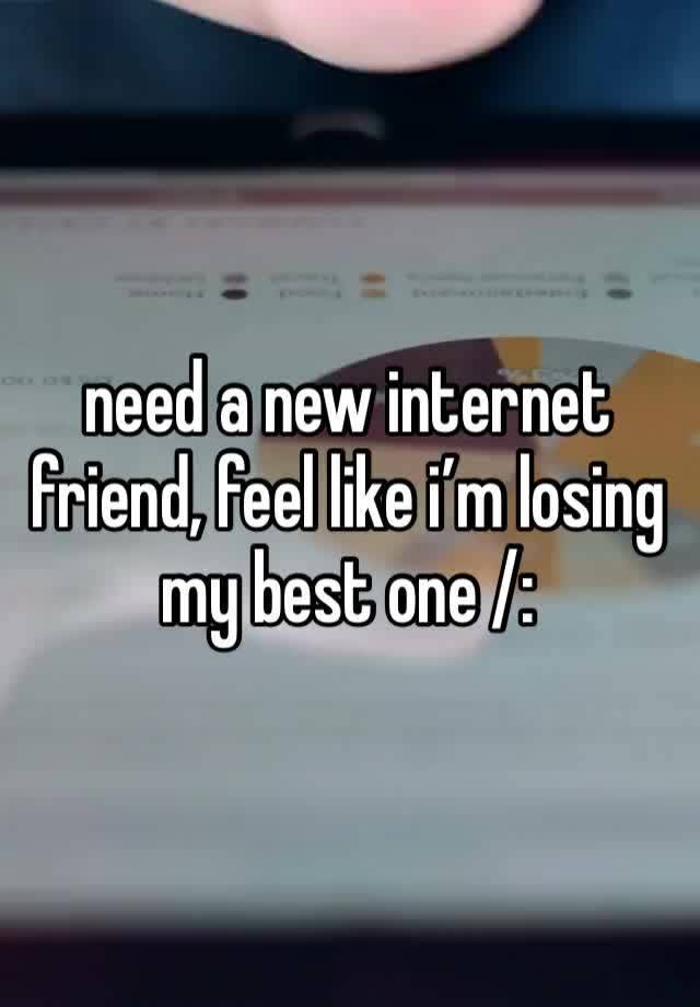 need a new internet friend, feel like i’m losing my best one /: 