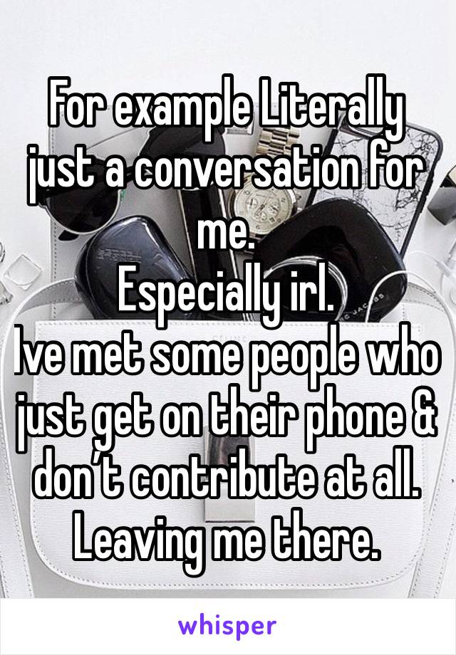 For example Literally just a conversation for me. 
Especially irl. 
Ive met some people who just get on their phone & don’t contribute at all. Leaving me there. 