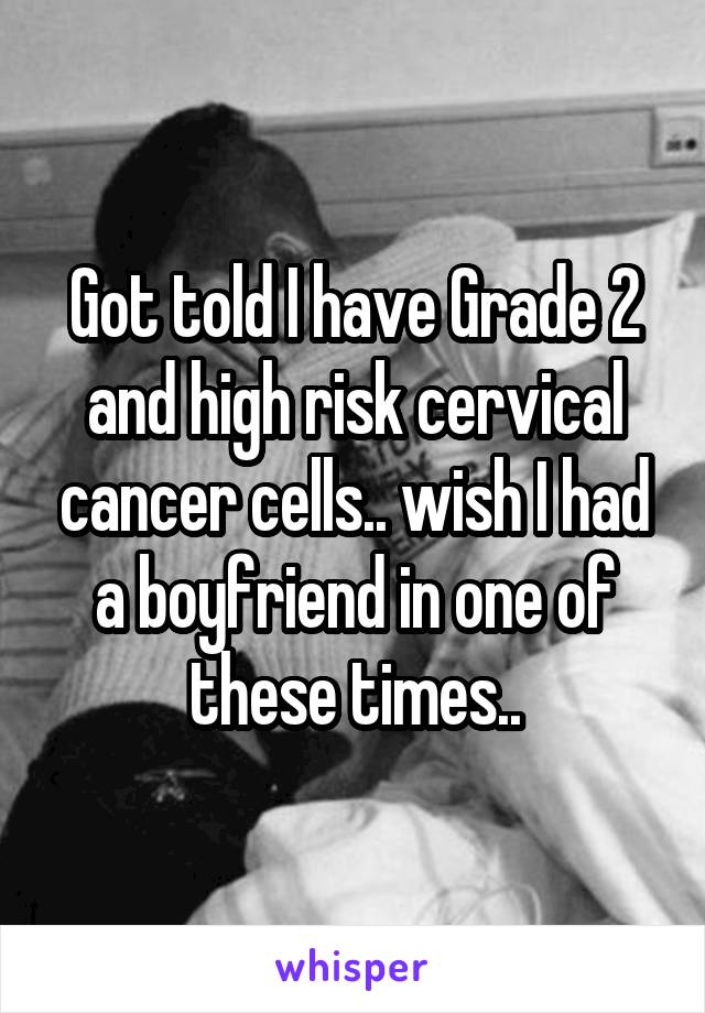 Got told I have Grade 2 and high risk cervical cancer cells.. wish I had a boyfriend in one of these times..