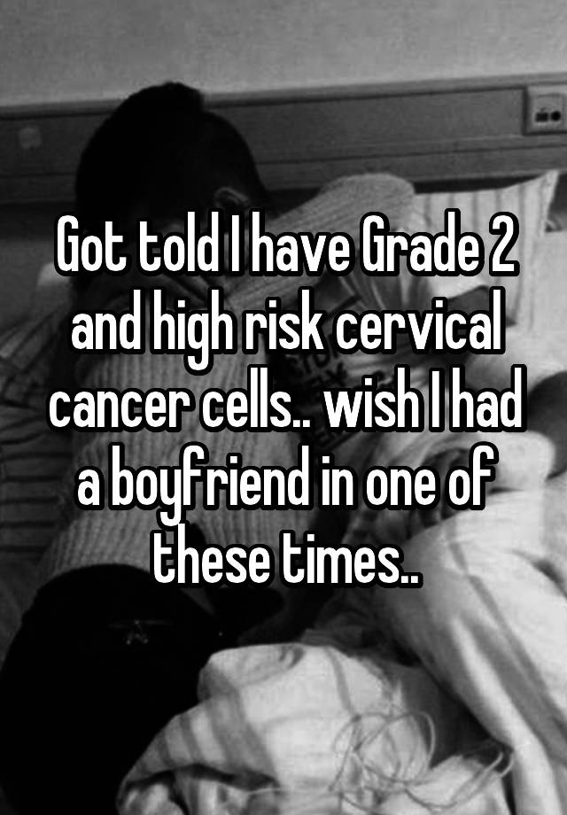 Got told I have Grade 2 and high risk cervical cancer cells.. wish I had a boyfriend in one of these times..