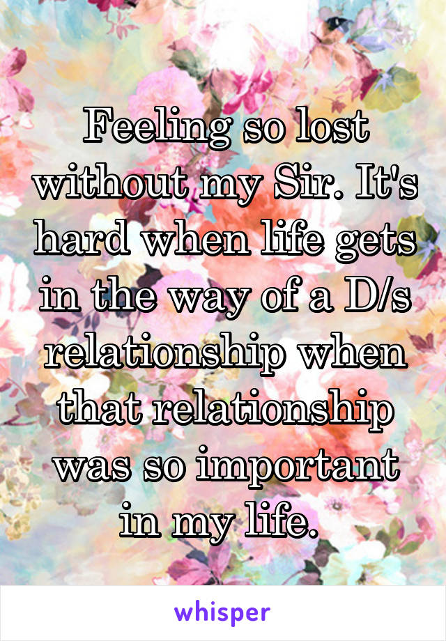 Feeling so lost without my Sir. It's hard when life gets in the way of a D/s relationship when that relationship was so important in my life. 