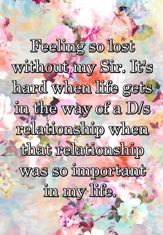 Feeling so lost without my Sir. It's hard when life gets in the way of a D/s relationship when that relationship was so important in my life. 