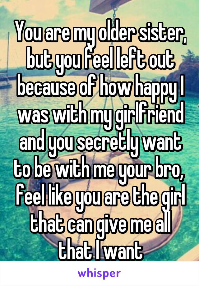 You are my older sister, but you feel left out because of how happy I was with my girlfriend and you secretly want to be with me your bro,  feel like you are the girl that can give me all that I want