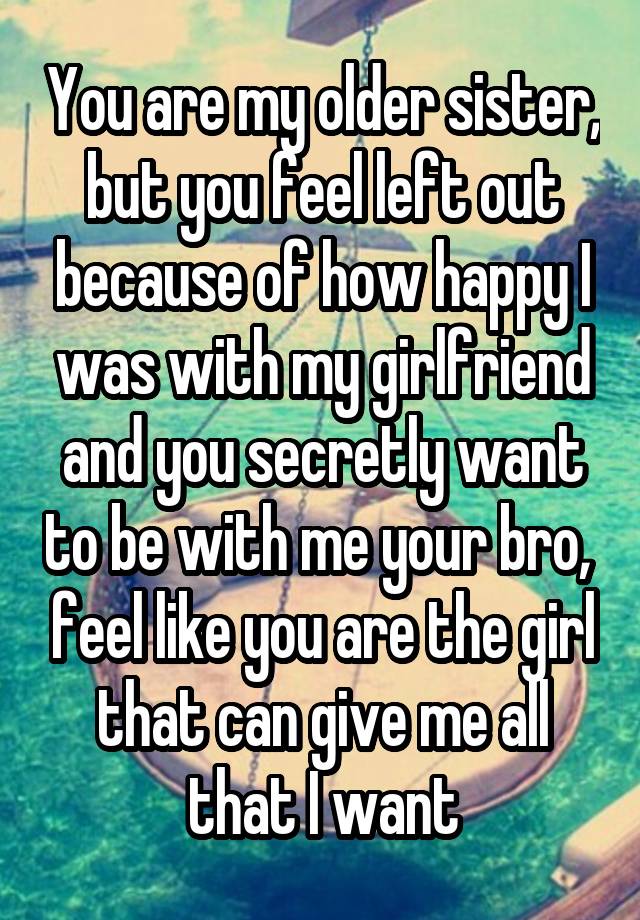 You are my older sister, but you feel left out because of how happy I was with my girlfriend and you secretly want to be with me your bro,  feel like you are the girl that can give me all that I want