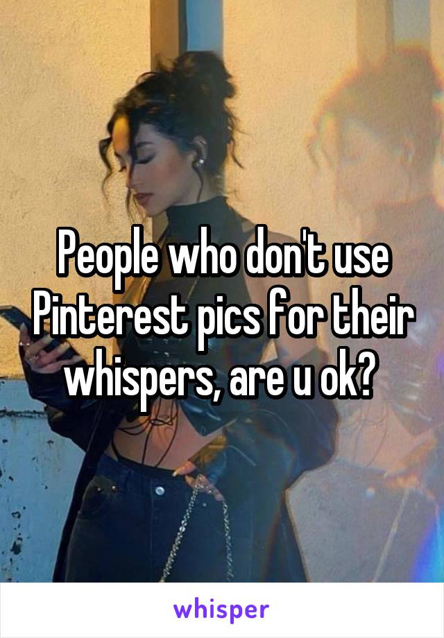 People who don't use Pinterest pics for their whispers, are u ok? 