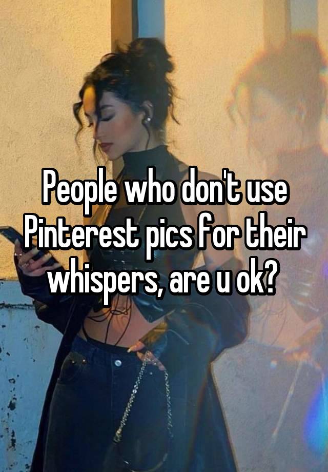 People who don't use Pinterest pics for their whispers, are u ok? 