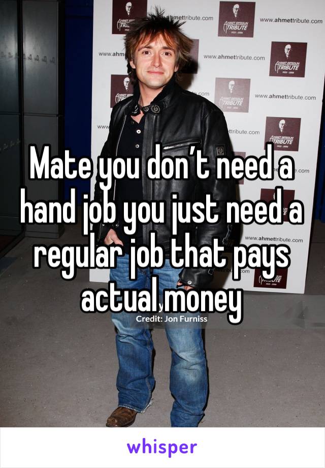 Mate you don’t need a hand job you just need a regular job that pays actual money