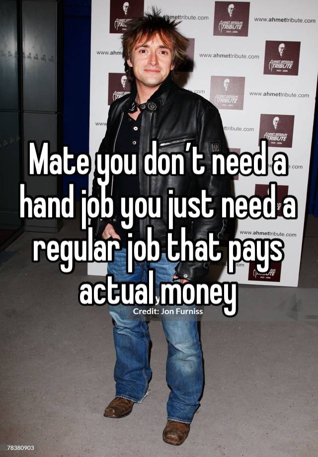 Mate you don’t need a hand job you just need a regular job that pays actual money