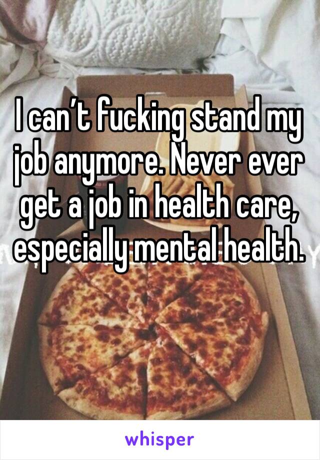 I can’t fucking stand my job anymore. Never ever get a job in health care, especially mental health. 