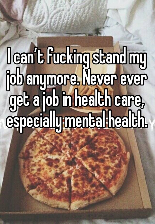 I can’t fucking stand my job anymore. Never ever get a job in health care, especially mental health. 