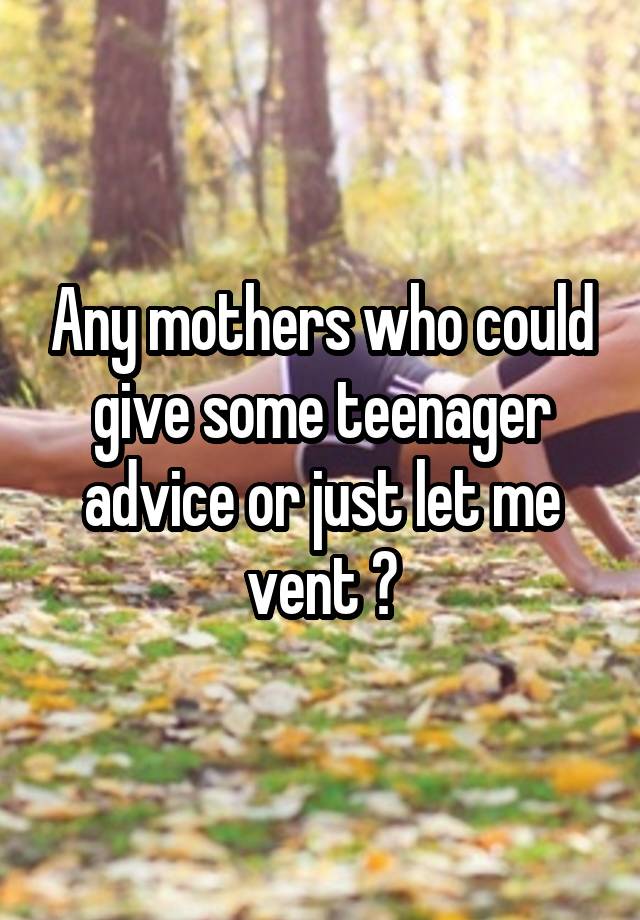 Any mothers who could give some teenager advice or just let me vent ?