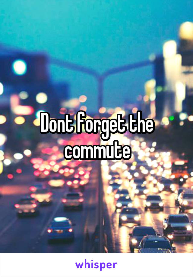 Dont forget the commute