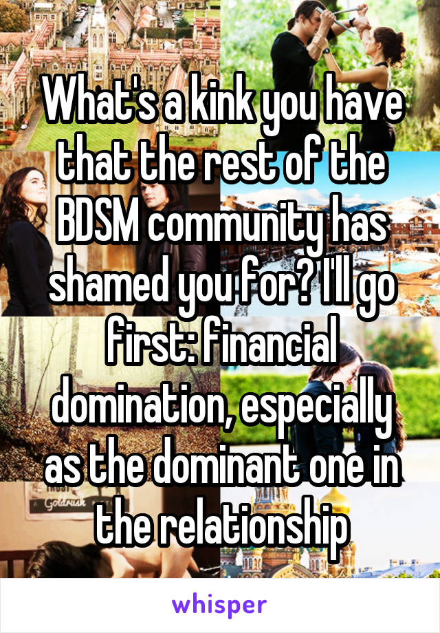 What's a kink you have that the rest of the BDSM community has shamed you for? I'll go first: financial domination, especially as the dominant one in the relationship