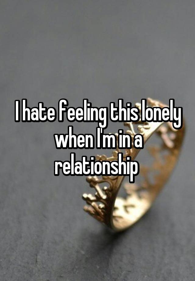 I hate feeling this lonely when I'm in a relationship 