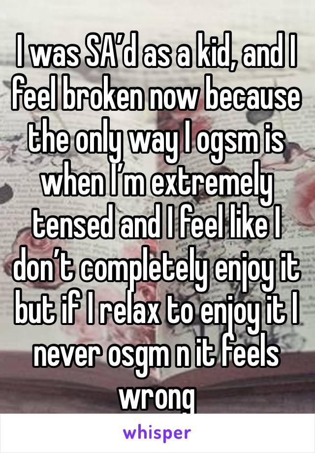 I was SA’d as a kid, and I feel broken now because the only way I ogsm is when I’m extremely tensed and I feel like I don’t completely enjoy it but if I relax to enjoy it I never osgm n it feels wrong