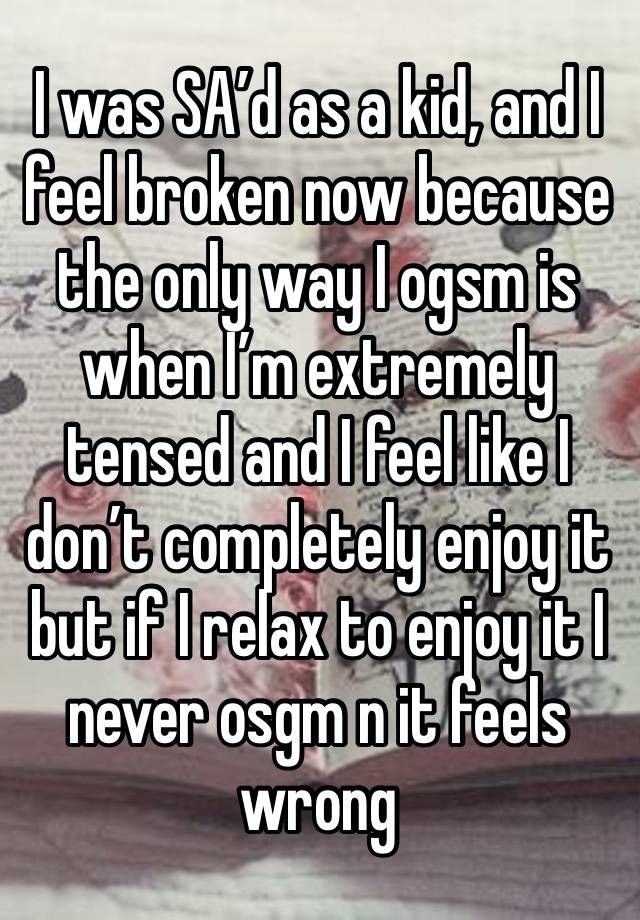 I was SA’d as a kid, and I feel broken now because the only way I ogsm is when I’m extremely tensed and I feel like I don’t completely enjoy it but if I relax to enjoy it I never osgm n it feels wrong