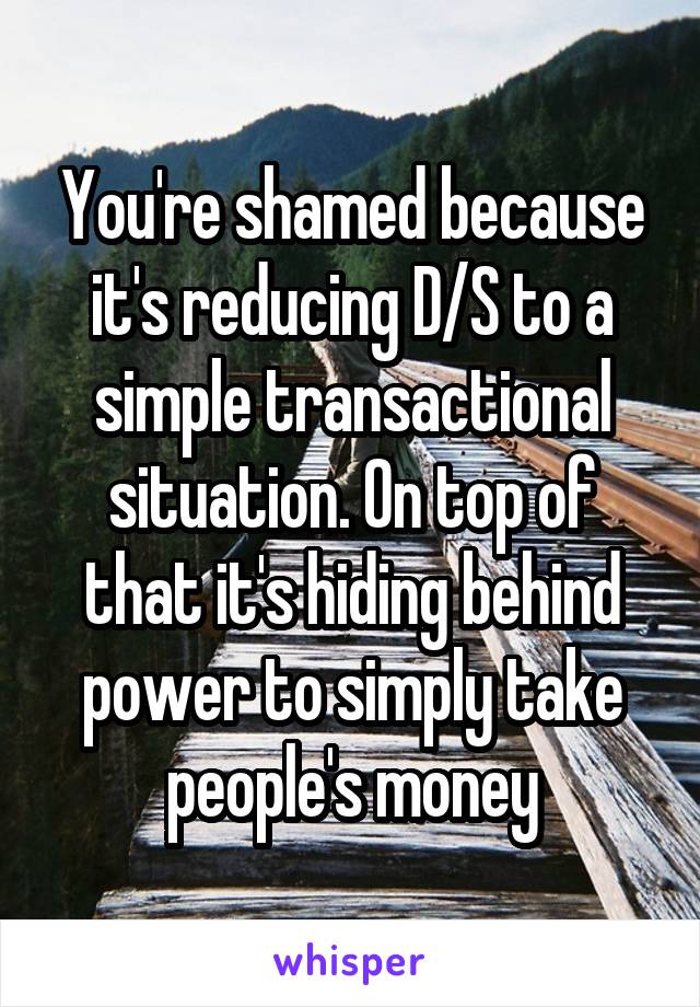 You're shamed because it's reducing D/S to a simple transactional situation. On top of that it's hiding behind power to simply take people's money