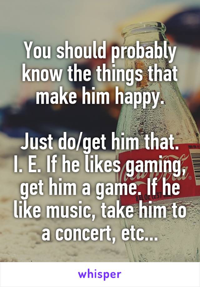 You should probably know the things that make him happy.

Just do/get him that. I. E. If he likes gaming, get him a game. If he like music, take him to a concert, etc...