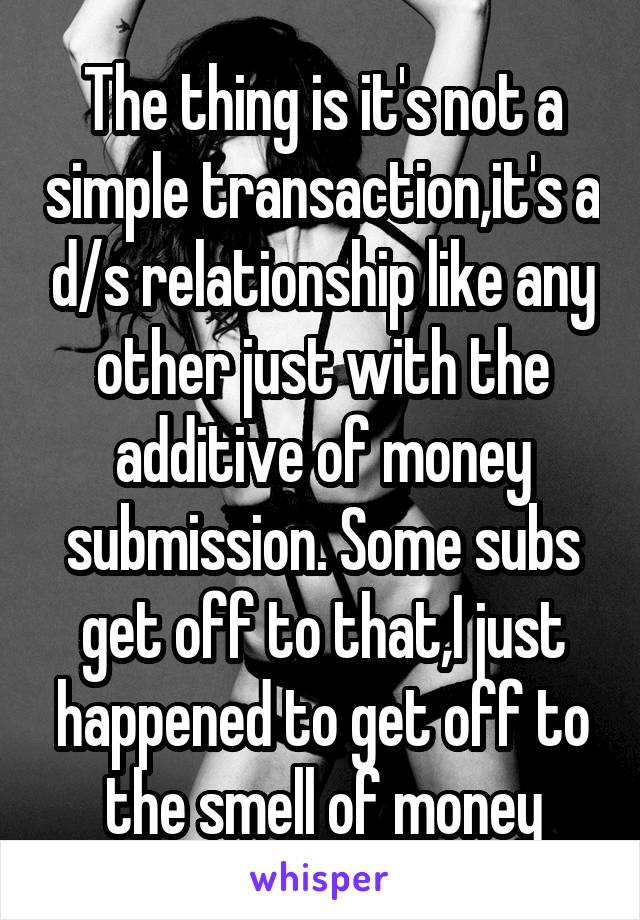 The thing is it's not a simple transaction,it's a d/s relationship like any other just with the additive of money submission. Some subs get off to that,I just happened to get off to the smell of money