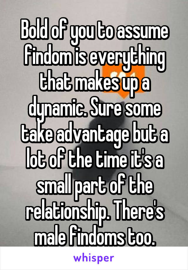 Bold of you to assume findom is everything that makes up a dynamic. Sure some take advantage but a lot of the time it's a small part of the relationship. There's male findoms too.