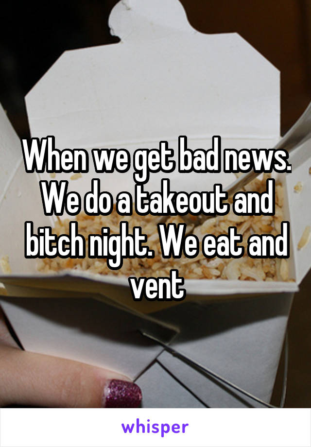 When we get bad news. We do a takeout and bitch night. We eat and vent