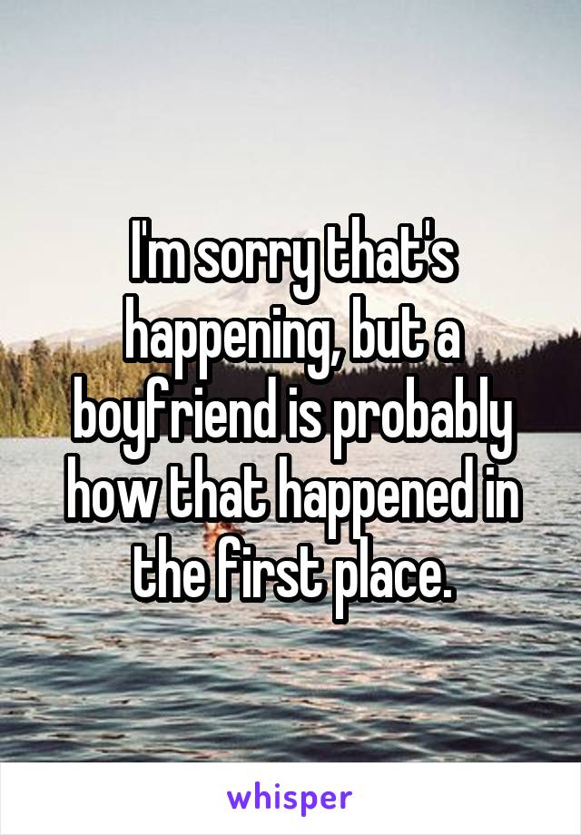 I'm sorry that's happening, but a boyfriend is probably how that happened in the first place.