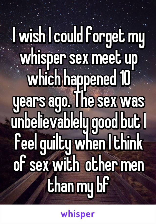 I wish I could forget my whisper sex meet up which happened 10 years ago. The sex was unbelievablely good but I feel guilty when I think of sex with  other men than my bf