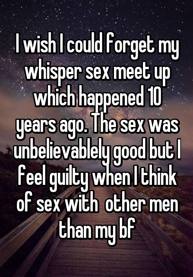 I wish I could forget my whisper sex meet up which happened 10 years ago. The sex was unbelievablely good but I feel guilty when I think of sex with  other men than my bf