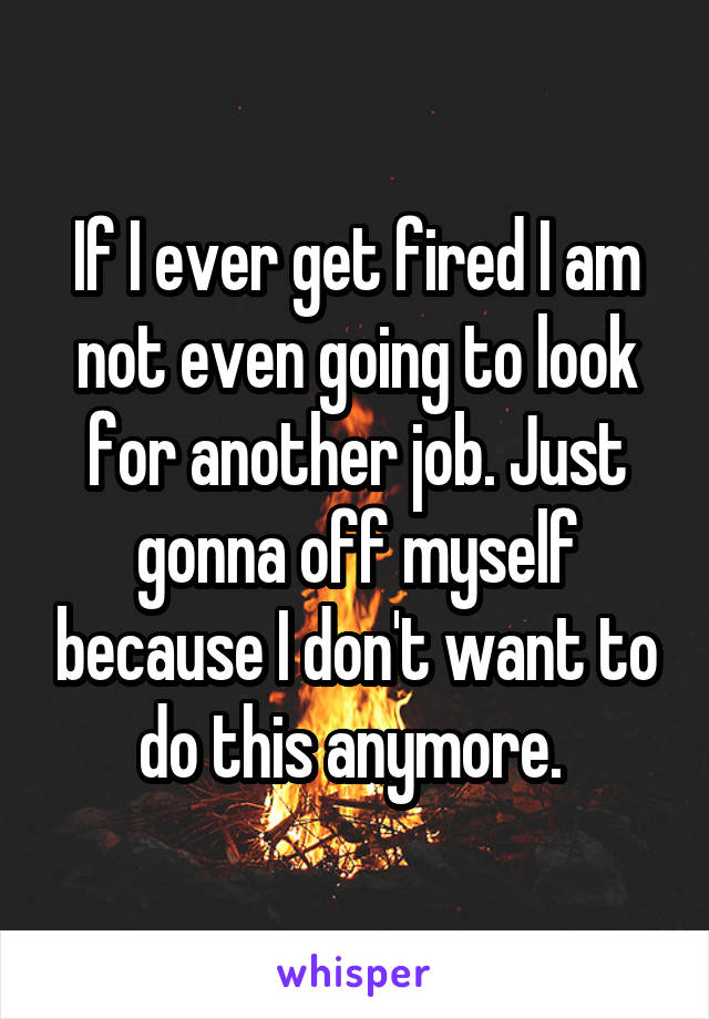 If I ever get fired I am not even going to look for another job. Just gonna off myself because I don't want to do this anymore. 