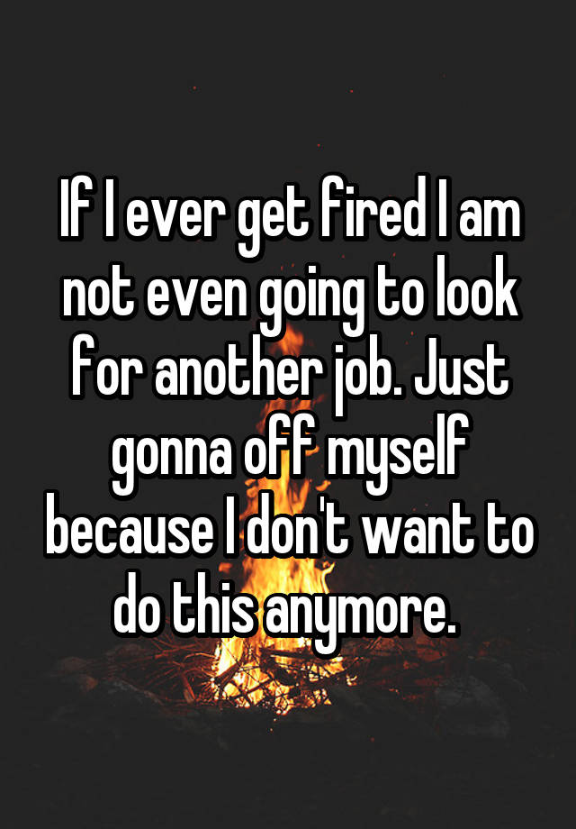 If I ever get fired I am not even going to look for another job. Just gonna off myself because I don't want to do this anymore. 