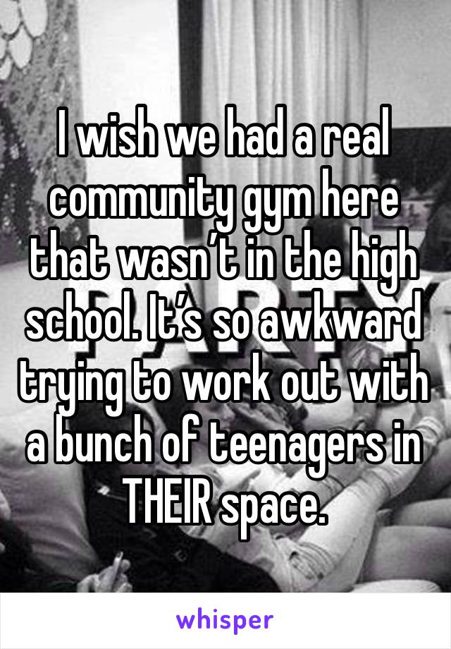 I wish we had a real community gym here that wasn’t in the high school. It’s so awkward trying to work out with a bunch of teenagers in THEIR space.