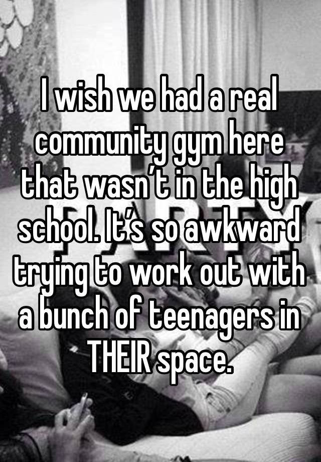 I wish we had a real community gym here that wasn’t in the high school. It’s so awkward trying to work out with a bunch of teenagers in THEIR space.