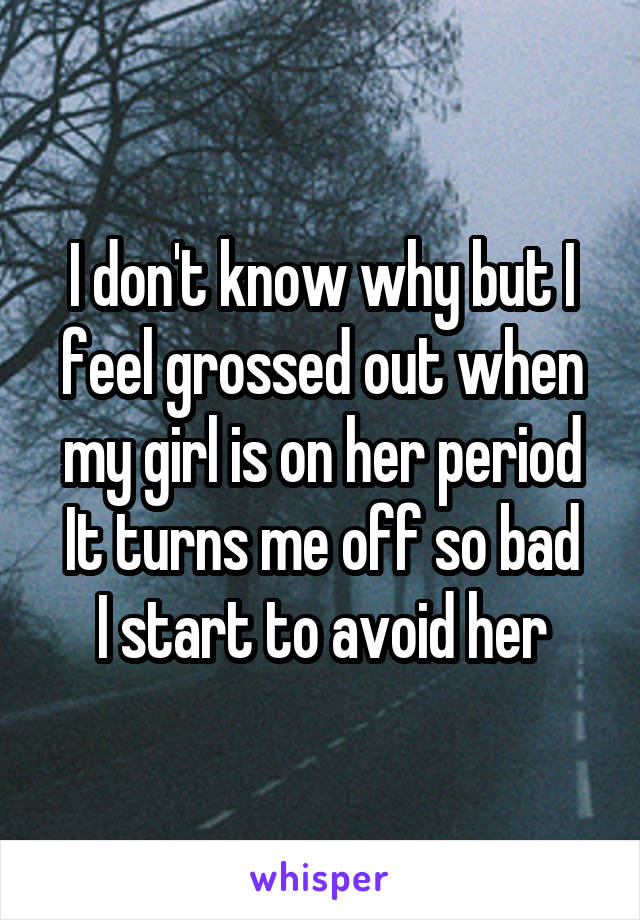 I don't know why but I feel grossed out when my girl is on her period
It turns me off so bad I start to avoid her