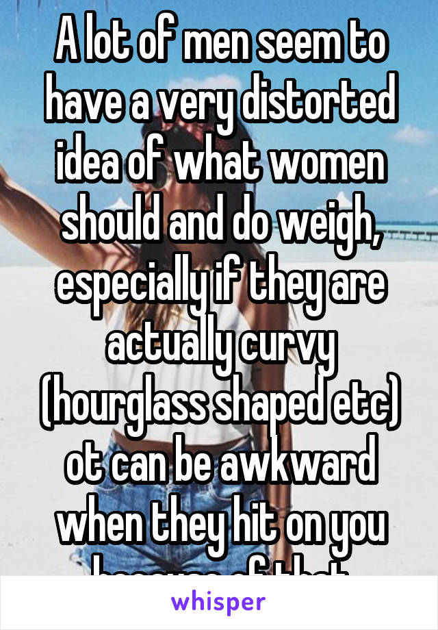 A lot of men seem to have a very distorted idea of what women should and do weigh, especially if they are actually curvy (hourglass shaped etc) ot can be awkward when they hit on you because of that