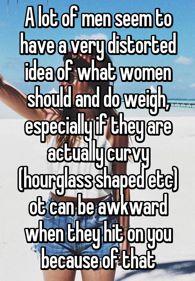 A lot of men seem to have a very distorted idea of what women should and do weigh, especially if they are actually curvy (hourglass shaped etc) ot can be awkward when they hit on you because of that