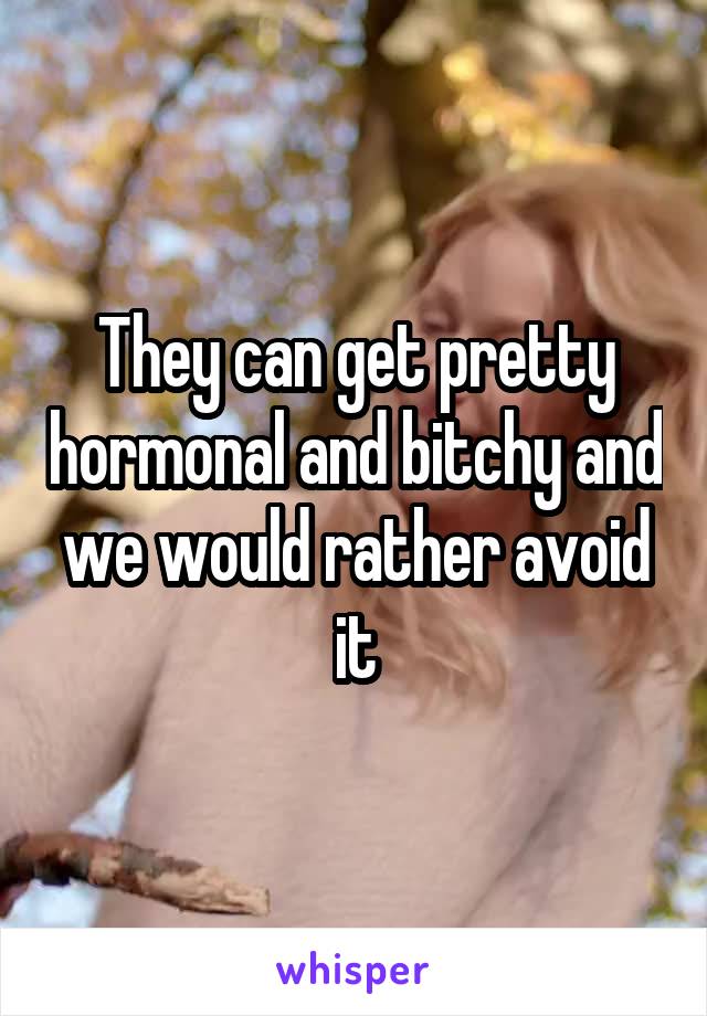 They can get pretty hormonal and bitchy and we would rather avoid it