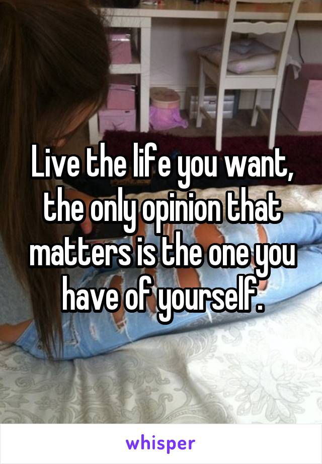 Live the life you want, the only opinion that matters is the one you have of yourself.