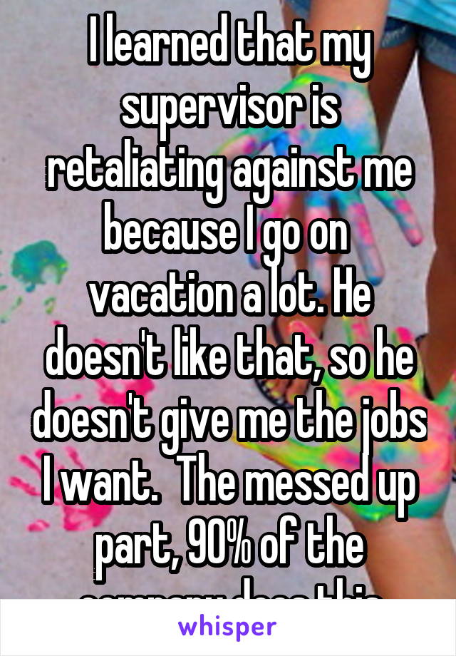   I learned that my supervisor is retaliating against me because I go on  vacation a lot. He doesn't like that, so he doesn't give me the jobs I want.  The messed up part, 90% of the company does this