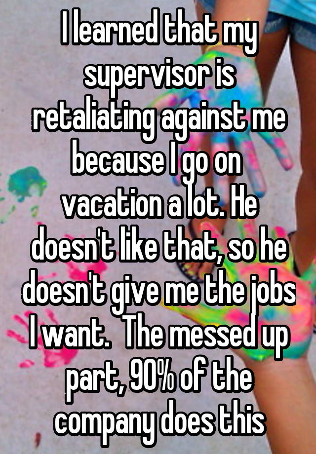   I learned that my supervisor is retaliating against me because I go on  vacation a lot. He doesn't like that, so he doesn't give me the jobs I want.  The messed up part, 90% of the company does this